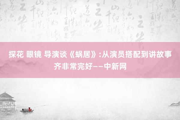 探花 眼镜 导演谈《蜗居》:从演员搭配到讲故事齐非常完好——中新网