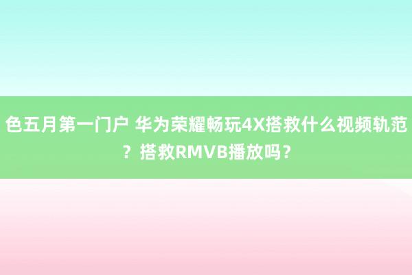 色五月第一门户 华为荣耀畅玩4X搭救什么视频轨范？搭救RMVB播放吗？