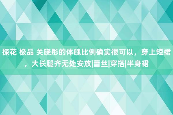 探花 极品 关晓彤的体魄比例确实很可以，穿上短裙，大长腿齐无处安放|蕾丝|穿搭|半身裙