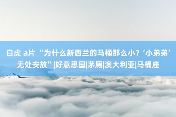 白虎 a片 “为什么新西兰的马桶那么小？‘小弟弟’无处安放”|好意思国|茅厕|澳大利亚|马桶座