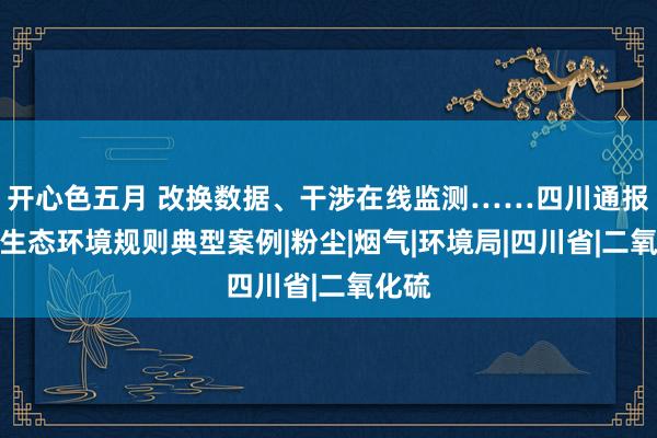 开心色五月 改换数据、干涉在线监测……四川通报一批生态环境规则典型案例|粉尘|烟气|环境局|四川省|二氧化硫