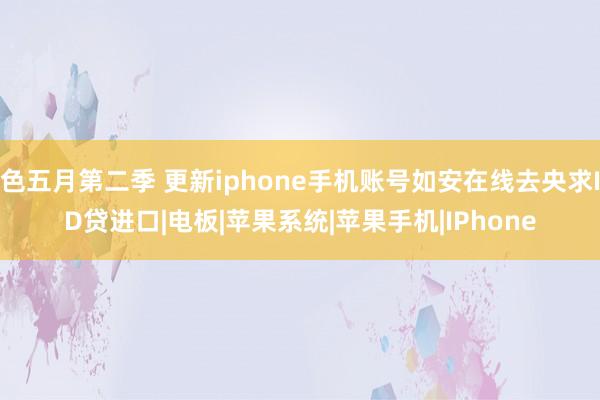 色五月第二季 更新iphone手机账号如安在线去央求ID贷进口|电板|苹果系统|苹果手机|IPhone