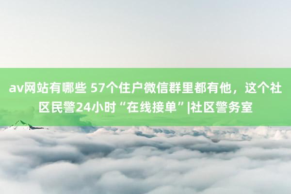 av网站有哪些 57个住户微信群里都有他，这个社区民警24小时“在线接单”|社区警务室