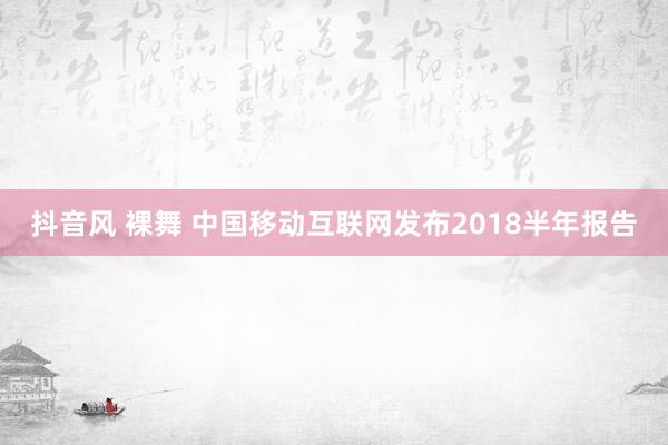 抖音风 裸舞 中国移动互联网发布2018半年报告