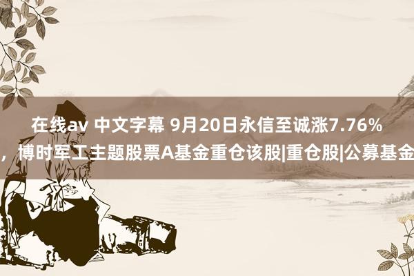 在线av 中文字幕 9月20日永信至诚涨7.76%，博时军工主题股票A基金重仓该股|重仓股|公募基金