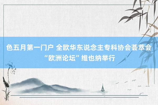 色五月第一门户 全欧华东说念主专科协会荟萃会“欧洲论坛”维也纳举行