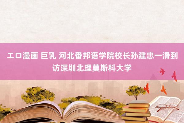 エロ漫画 巨乳 河北番邦语学院校长孙建忠一滑到访深圳北理莫斯科大学