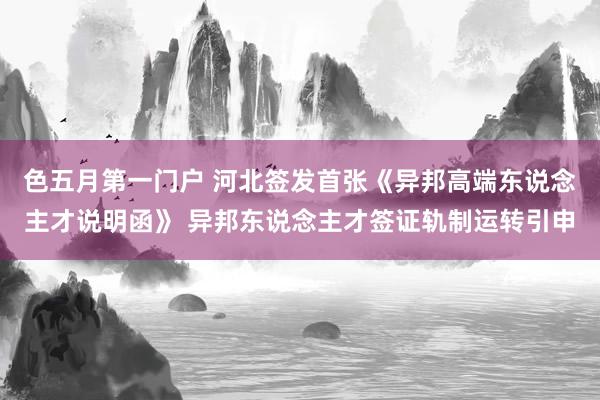 色五月第一门户 河北签发首张《异邦高端东说念主才说明函》 异邦东说念主才签证轨制运转引申