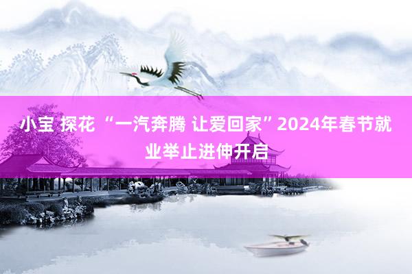 小宝 探花 “一汽奔腾 让爱回家”2024年春节就业举止进伸开启