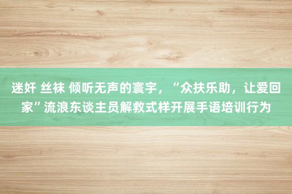 迷奸 丝袜 倾听无声的寰宇，“众扶乐助，让爱回家”流浪东谈主员解救式样开展手语培训行为