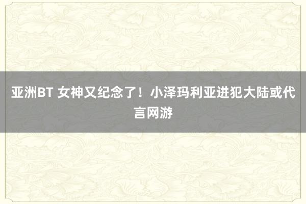 亚洲BT 女神又纪念了！小泽玛利亚进犯大陆或代言网游