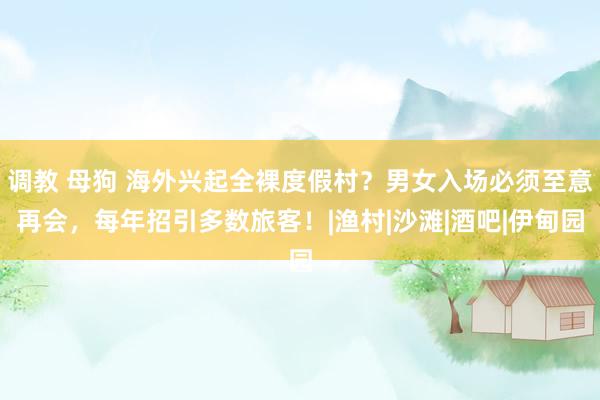 调教 母狗 海外兴起全裸度假村？男女入场必须至意再会，每年招引多数旅客！|渔村|沙滩|酒吧|伊甸园