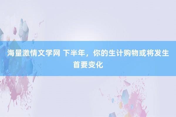 海量激情文学网 下半年，你的生计购物或将发生首要变化