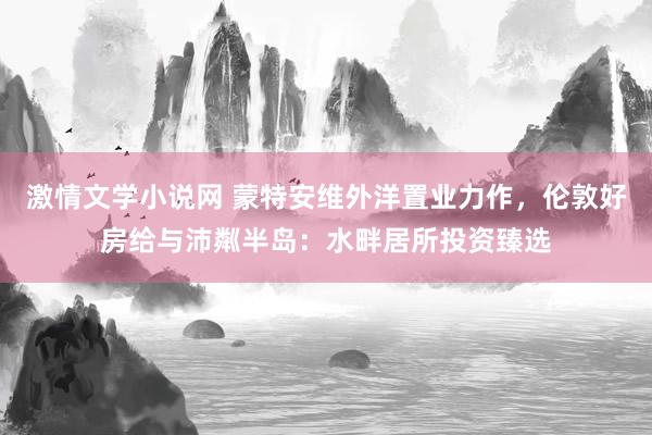 激情文学小说网 蒙特安维外洋置业力作，伦敦好房给与沛粼半岛：水畔居所投资臻选