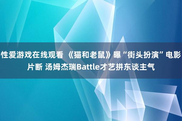 性爱游戏在线观看 《猫和老鼠》曝“街头扮演”电影片断 汤姆杰瑞Battle才艺拼东谈主气