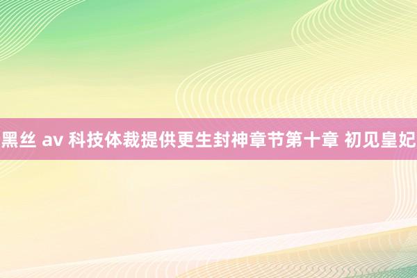 黑丝 av 科技体裁提供更生封神章节第十章 初见皇妃