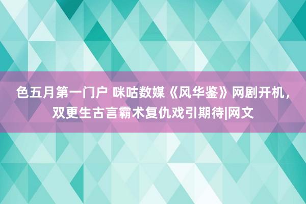 色五月第一门户 咪咕数媒《风华鉴》网剧开机，双更生古言霸术复仇戏引期待|网文