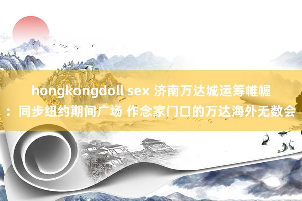 hongkongdoll sex 济南万达城运筹帷幄：同步纽约期间广场 作念家门口的万达海外无数会