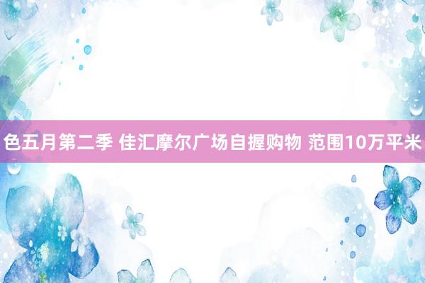 色五月第二季 佳汇摩尔广场自握购物 范围10万平米