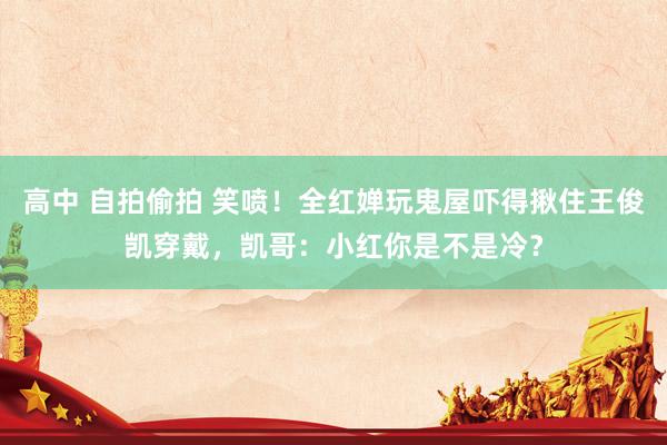 高中 自拍偷拍 笑喷！全红婵玩鬼屋吓得揪住王俊凯穿戴，凯哥：小红你是不是冷？