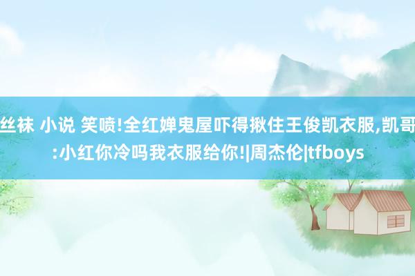 丝袜 小说 笑喷!全红婵鬼屋吓得揪住王俊凯衣服，凯哥:小红你冷吗我衣服给你!|周杰伦|tfboys