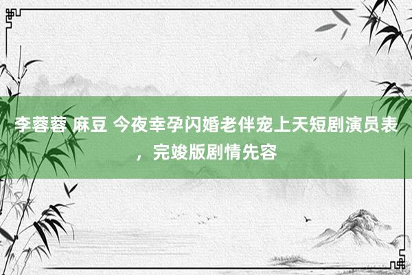 李蓉蓉 麻豆 今夜幸孕闪婚老伴宠上天短剧演员表，完竣版剧情先容