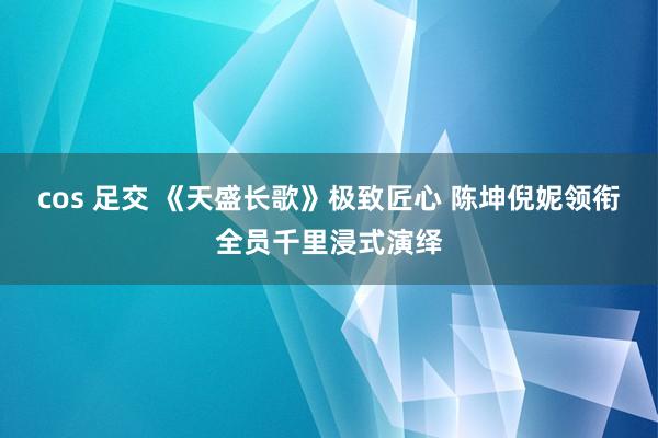 cos 足交 《天盛长歌》极致匠心 陈坤倪妮领衔全员千里浸式演绎