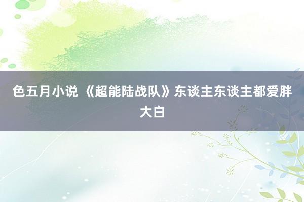 色五月小说 《超能陆战队》东谈主东谈主都爱胖大白