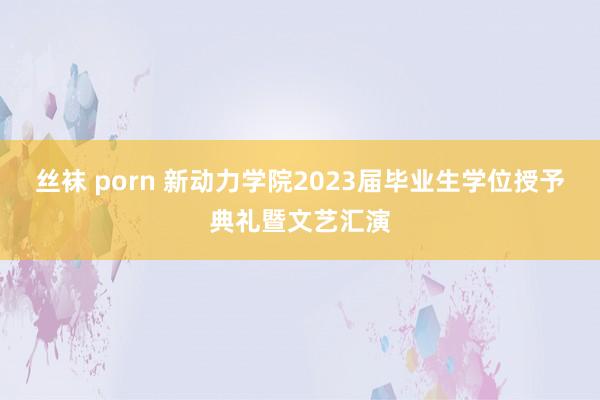 丝袜 porn 新动力学院2023届毕业生学位授予典礼暨文艺汇演