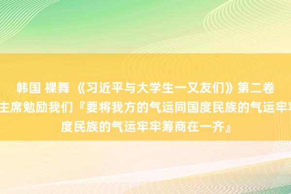 韩国 裸舞 《习近平与大学生一又友们》第二卷（十七）｜习主席勉励我们『要将我方的气运同国度民族的气运牢牢筹商在一齐』