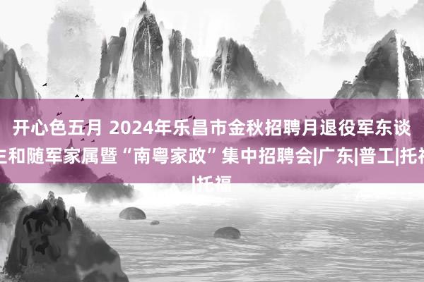 开心色五月 2024年乐昌市金秋招聘月退役军东谈主和随军家属暨“南粤家政”集中招聘会|广东|普工|托福