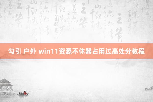 勾引 户外 win11资源不休器占用过高处分教程