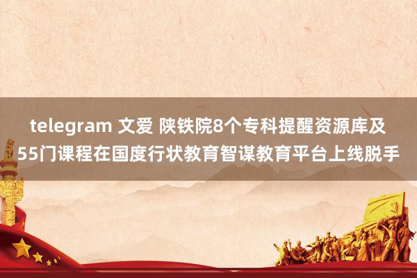 telegram 文爱 陕铁院8个专科提醒资源库及55门课程在国度行状教育智谋教育平台上线脱手