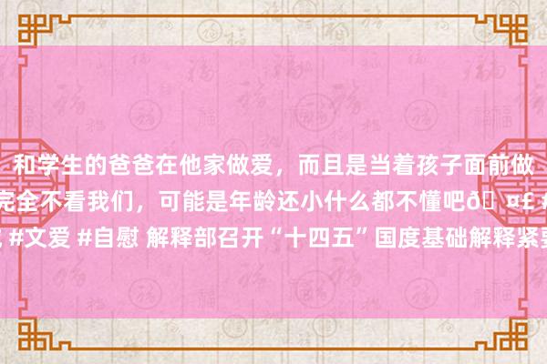 和学生的爸爸在他家做爱，而且是当着孩子面前做爱，太刺激了，孩子完全不看我们，可能是年龄还小什么都不懂吧🤣 #同城 #文爱 #自慰 解释部召开“十四五”国度基础解释紧要表情贪图实施部署责任会议