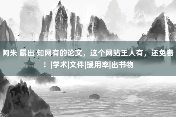 阿朱 露出 知网有的论文，这个网站王人有，还免费！|学术|文件|援用率|出书物