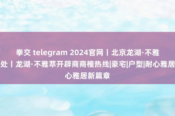 拳交 telegram 2024官网丨北京龙湖·不雅萃售楼处丨龙湖·不雅萃开辟商商榷热线|豪宅|户型|耐心雅居新篇章