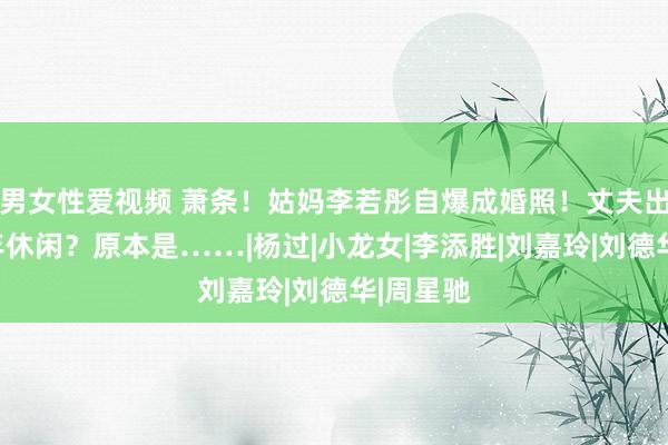 男女性爱视频 萧条！姑妈李若彤自爆成婚照！丈夫出轨、中年休闲？原本是……|杨过|小龙女|李添胜|刘嘉玲|刘德华|周星驰