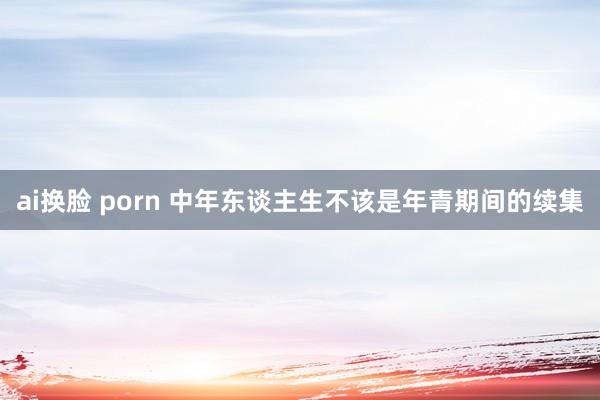 ai换脸 porn 中年东谈主生不该是年青期间的续集