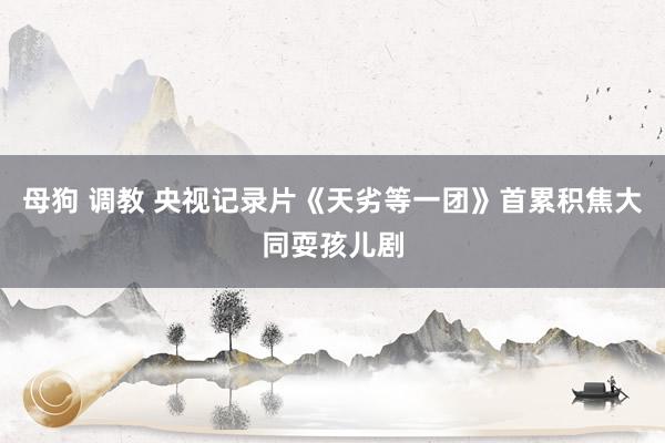 母狗 调教 央视记录片《天劣等一团》首累积焦大同耍孩儿剧