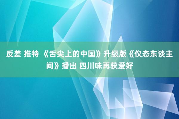 反差 推特 《舌尖上的中国》升级版《仪态东谈主间》播出 四川味再获爱好