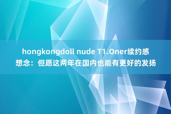 hongkongdoll nude T1.Oner续约感想念：但愿这两年在国内也能有更好的发扬