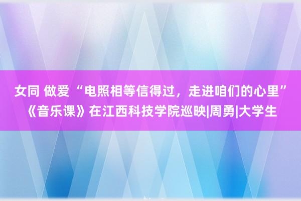 女同 做爱 “电照相等信得过，走进咱们的心里”《音乐课》在江西科技学院巡映|周勇|大学生