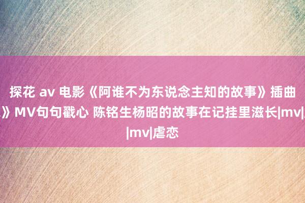 探花 av 电影《阿谁不为东说念主知的故事》插曲《忘》MV句句戳心 陈铭生杨昭的故事在记挂里滋长|mv|虐恋