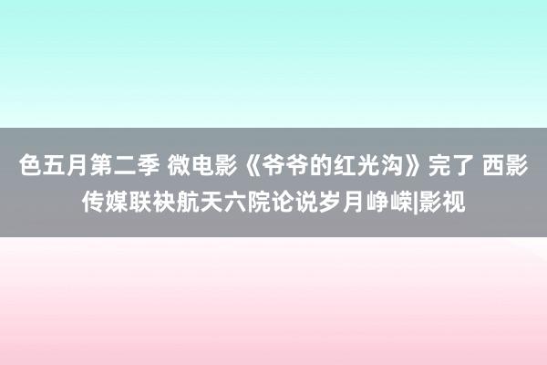 色五月第二季 微电影《爷爷的红光沟》完了 西影传媒联袂航天六院论说岁月峥嵘|影视