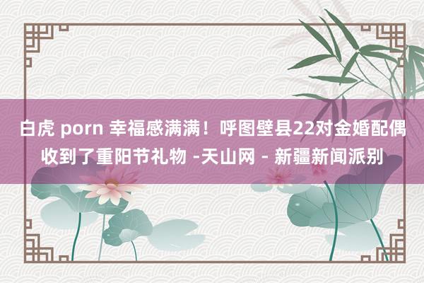 白虎 porn 幸福感满满！呼图壁县22对金婚配偶收到了重阳节礼物 -天山网 - 新疆新闻派别